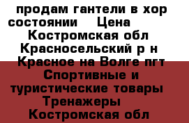 продам гантели в хор.состоянии  › Цена ­ 2 000 - Костромская обл., Красносельский р-н, Красное-на-Волге пгт Спортивные и туристические товары » Тренажеры   . Костромская обл.